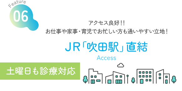 Feature06 アクセス良好！！お仕事や家事・育児でお忙しい方も通いやすい立地！ JR「吹田駅」直結 Access 土曜日も診療対応