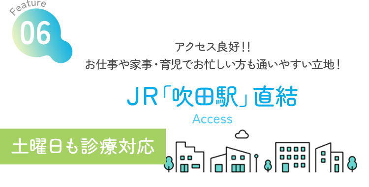 Feature06 アクセス良好！！お仕事や家事・育児でお忙しい方も通いやすい立地！ JR「吹田駅」直結 Access 土曜日も診療対応